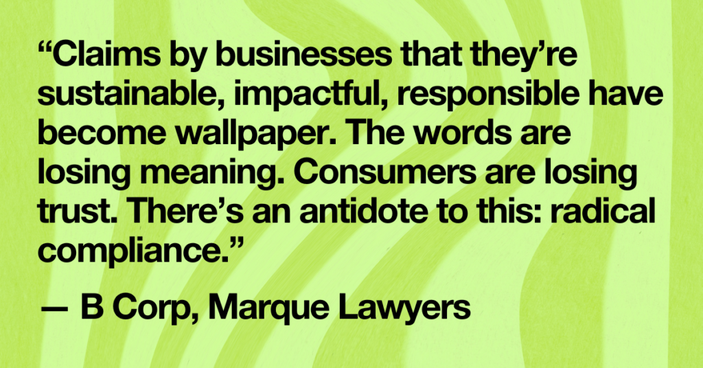 “Claims by businesses that they’re sustainable, impactful, responsible have become wallpaper. The words are losing meaning. Consumers are losing trust. There’s an antidote to this: radical compliance.” 

— B Corp, Marque Lawyers